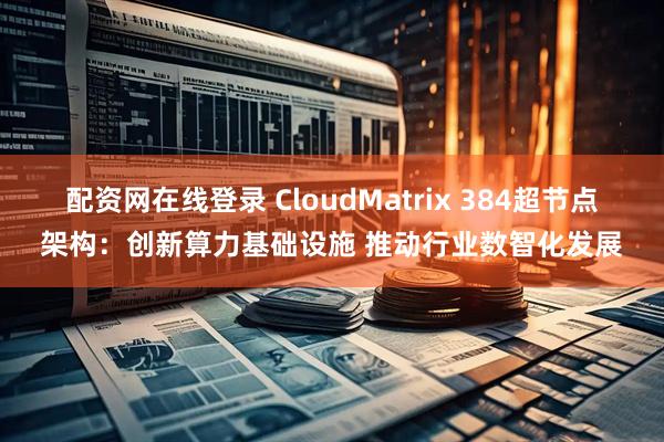 配资网在线登录 CloudMatrix 384超节点架构：创新算力基础设施 推动行业数智化发展