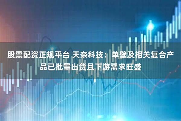 股票配资正规平台 天奈科技：单壁及相关复合产品已批量出货且下游需求旺盛