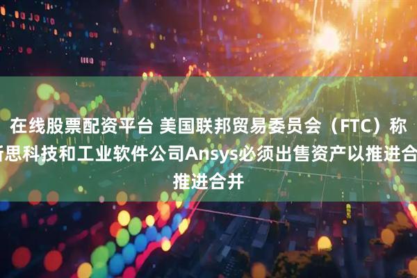 在线股票配资平台 美国联邦贸易委员会（FTC）称 新思科技和工业软件公司Ansys必须出售资产以推进合并