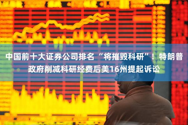 中国前十大证券公司排名 “将摧毁科研”！特朗普政府削减科研经费后美16州提起诉讼
