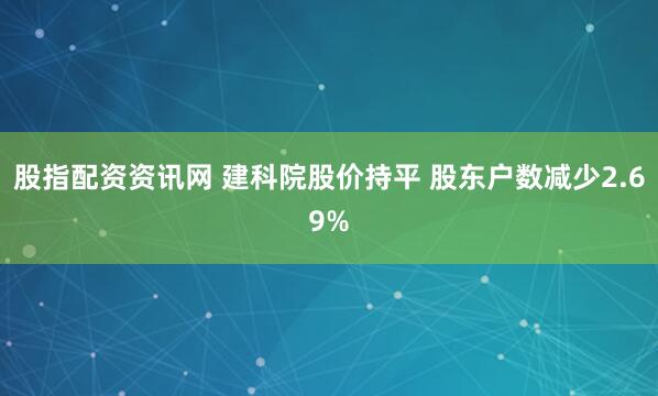 股指配资资讯网 建科院股价持平 股东户数减少2.69%