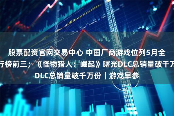 股票配资官网交易中心 中国厂商游戏位列5月全球手游收入排行榜前三；《怪物猎人：崛起》曙光DLC总销量破千万份｜游戏早参