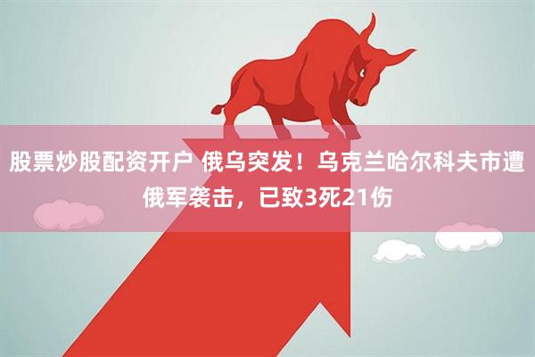 股票炒股配资开户 俄乌突发！乌克兰哈尔科夫市遭俄军袭击，已致3死21伤