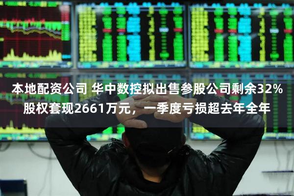 本地配资公司 华中数控拟出售参股公司剩余32%股权套现2661万元，一季度亏损超去年全年