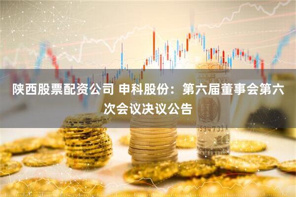 陕西股票配资公司 申科股份：第六届董事会第六次会议决议公告
