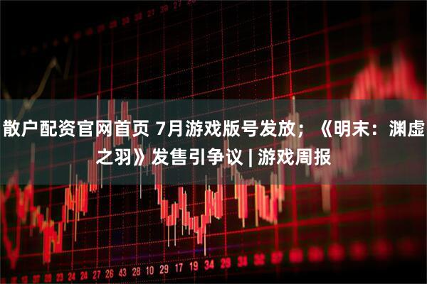 散户配资官网首页 7月游戏版号发放；《明末：渊虚之羽》发售引争议 | 游戏周报