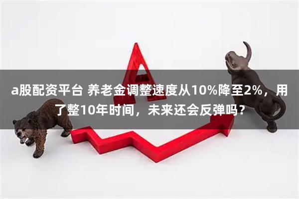a股配资平台 养老金调整速度从10%降至2%，用了整10年时间，未来还会反弹吗？