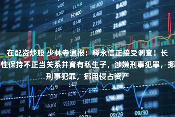在配资炒股 少林寺通报：释永信正接受调查！长期与多名女性保持不正当关系并育有私生子，涉嫌刑事犯罪，挪用侵占资产