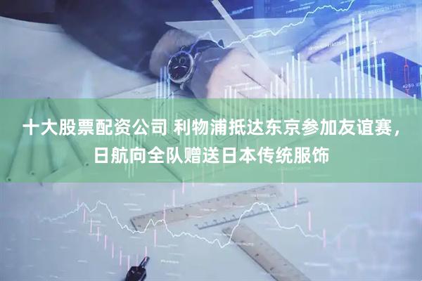 十大股票配资公司 利物浦抵达东京参加友谊赛，日航向全队赠送日本传统服饰
