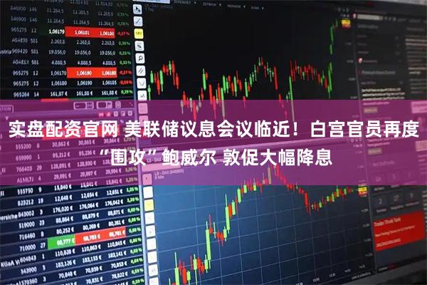 实盘配资官网 美联储议息会议临近！白宫官员再度“围攻”鲍威尔 敦促大幅降息